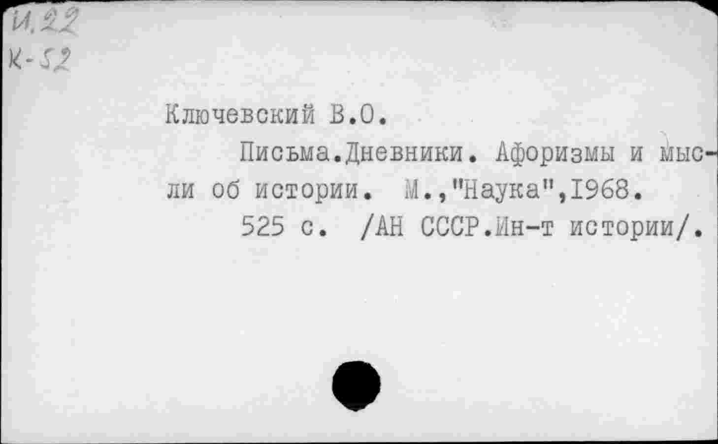 ﻿Ключевский В.О.
Письма.Дневники. Афоризмы и мыс ли об истории. М.»"Наука",1968.
525 с. /АН СССР.Ин-т истории/.